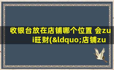 收银台放在店铺哪个位置 会zui旺财(“店铺zui佳位置放收银台，带旺财运人气！”)